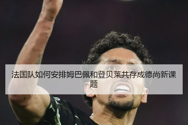 法国队如何安排姆巴佩和登贝莱共存成德尚新课题