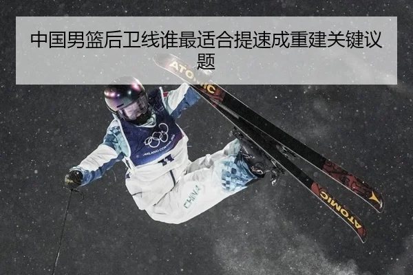 中国男篮后卫线谁最适合提速成重建关键议题