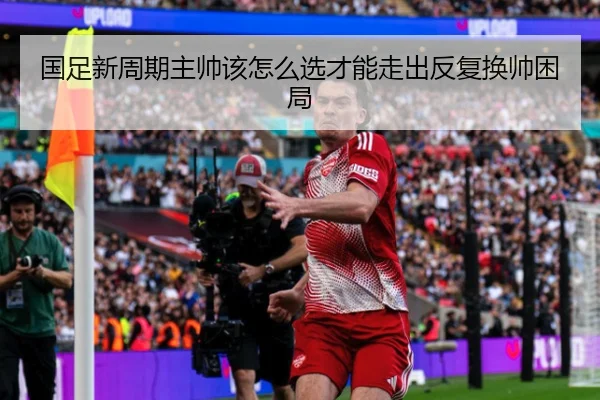 国足新周期主帅该怎么选才能走出反复换帅困局