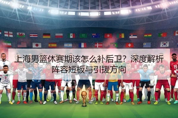 上海男篮休赛期该怎么补后卫？深度解析阵容短板与引援方向