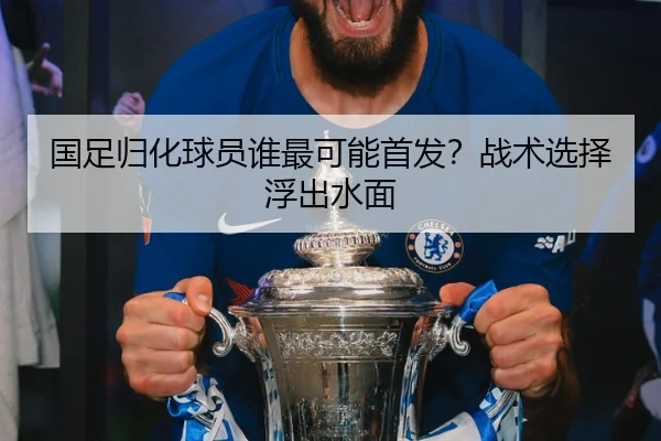 国足归化球员谁最可能首发？战术选择浮出水面