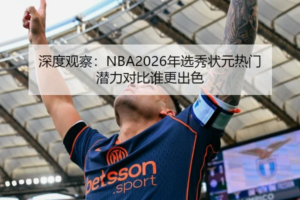 深度观察：NBA2026年选秀状元热门潜力对比谁更出色