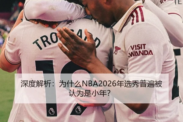 深度解析：为什么NBA2026年选秀普遍被认为是小年？