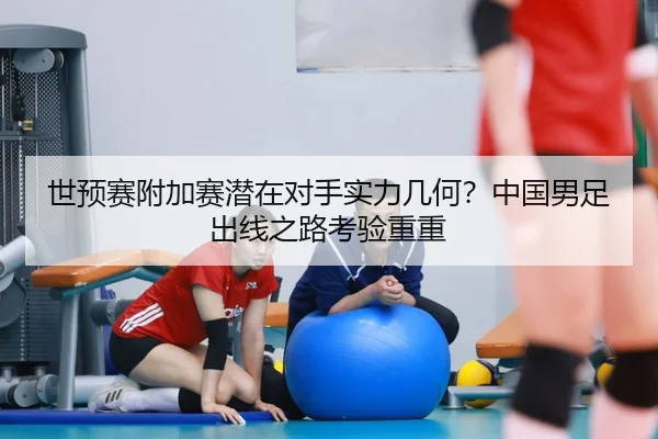 世预赛附加赛潜在对手实力几何？中国男足出线之路考验重重