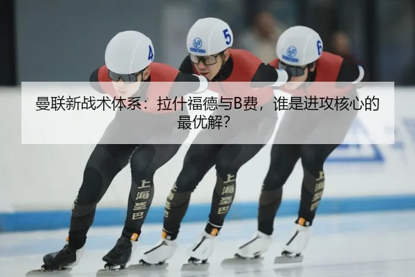 曼联新战术体系：拉什福德与B费，谁是进攻核心的最优解？