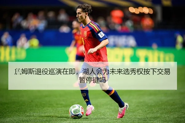 詹姆斯退役巡演在即，湖人会为未来选秀权按下交易暂停键吗