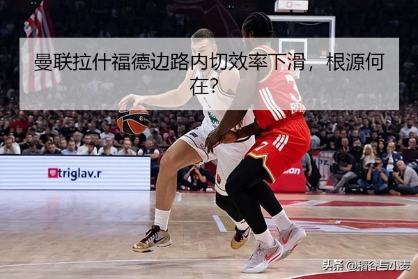 曼联拉什福德边路内切效率下滑，根源何在？