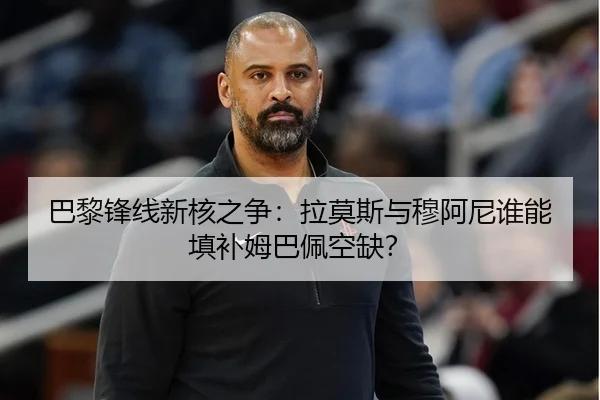 巴黎锋线新核之争：拉莫斯与穆阿尼谁能填补姆巴佩空缺？