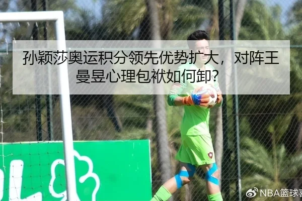孙颖莎奥运积分领先优势扩大，对阵王曼昱心理包袱如何卸？