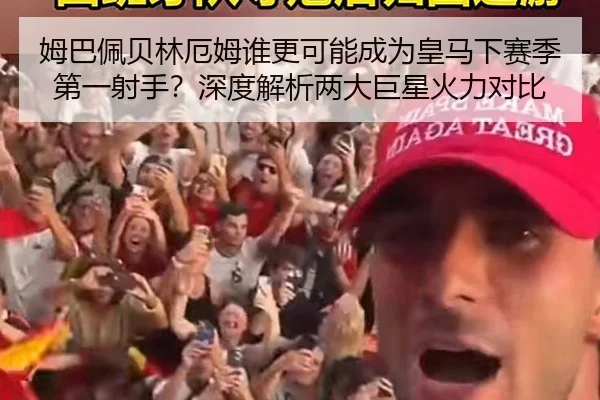 姆巴佩贝林厄姆谁更可能成为皇马下赛季第一射手？深度解析两大巨星火力对比