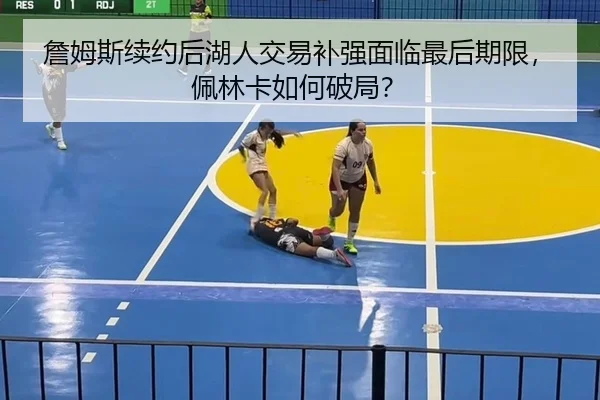 詹姆斯续约后湖人交易补强面临最后期限，佩林卡如何破局？