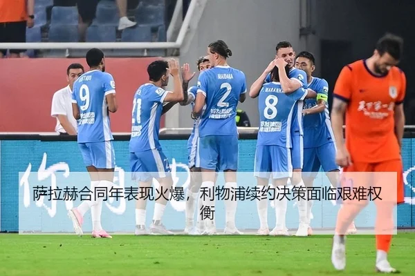 萨拉赫合同年表现火爆，利物浦续约决策面临艰难权衡