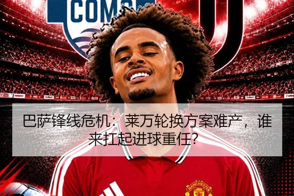 巴萨锋线危机：莱万轮换方案难产，谁来扛起进球重任？